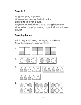 171
Gawain 2
Maghanap ng kapareha.
Magsulat ng limang similar fraction.
Ipakita ito sa inyong guro.
Pagkatapos ay ipabasa ito sa iyong kapareha.
Magpalitan ng pagbasa ng mga similar fraction na
isinulat.
Gawaing Bahay
Isulat ang fraction ng bahaging may kulay.
Basahin ang mga ito pagkatapos.
1.
2.
3.
4.
 