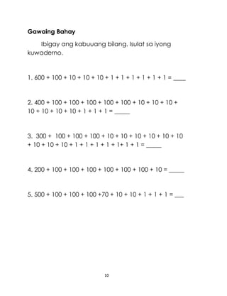 10
Gawaing Bahay
Ibigay ang kabuuang bilang. Isulat sa iyong
kuwaderno.
1. 600 + 100 + 10 + 10 + 10 + 1 + 1 + 1 + 1 + 1 + 1 = ____
2. 400 + 100 + 100 + 100 + 100 + 100 + 10 + 10 + 10 +
10 + 10 + 10 + 10 + 1 + 1 + 1 = _____
3. 300 + 100 + 100 + 100 + 10 + 10 + 10 + 10 + 10 + 10
+ 10 + 10 + 10 + 1 + 1 + 1 + 1 + 1+ 1 + 1 = _____
4. 200 + 100 + 100 + 100 + 100 + 100 + 100 + 10 = _____
5. 500 + 100 + 100 + 100 +70 + 10 + 10 + 1 + 1 + 1 = ___
 