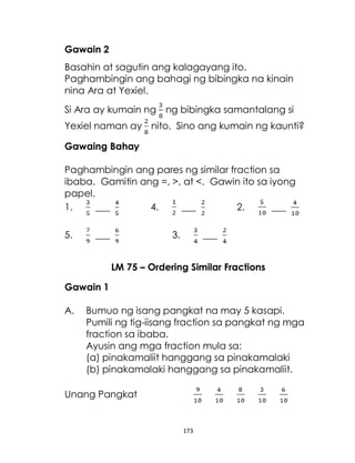 173
Gawain 2
Basahin at sagutin ang kalagayang ito.
Paghambingin ang bahagi ng bibingka na kinain
nina Ara at Yexiel.
Si Ara ay kumain ng ng bibingka samantalang si
Yexiel naman ay nito. Sino ang kumain ng kaunti?
Gawaing Bahay
Paghambingin ang pares ng similar fraction sa
ibaba. Gamitin ang =, >, at <. Gawin ito sa iyong
papel.
1. ___ 4. ___ 2. ___
5. ___ 3. ___
LM 75 – Ordering Similar Fractions
Gawain 1
A. Bumuo ng isang pangkat na may 5 kasapi.
Pumili ng tig-iisang fraction sa pangkat ng mga
fraction sa ibaba.
Ayusin ang mga fraction mula sa:
(a) pinakamaliit hanggang sa pinakamalaki
(b) pinakamalaki hanggang sa pinakamaliit.
Unang Pangkat
 