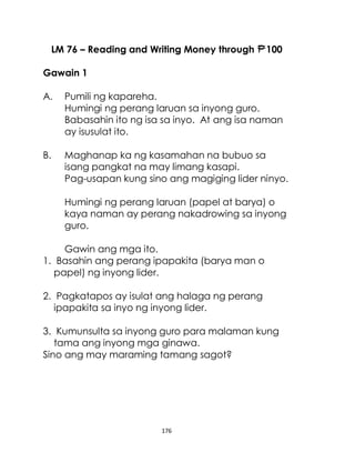 176
LM 76 – Reading and Writing Money through 100
Gawain 1
A. Pumili ng kapareha.
Humingi ng perang laruan sa inyong guro.
Babasahin ito ng isa sa inyo. At ang isa naman
ay isusulat ito.
B. Maghanap ka ng kasamahan na bubuo sa
isang pangkat na may limang kasapi.
Pag-usapan kung sino ang magiging lider ninyo.
Humingi ng perang laruan (papel at barya) o
kaya naman ay perang nakadrowing sa inyong
guro.
Gawin ang mga ito.
1. Basahin ang perang ipapakita (barya man o
papel) ng inyong lider.
2. Pagkatapos ay isulat ang halaga ng perang
ipapakita sa inyo ng inyong lider.
3. Kumunsulta sa inyong guro para malaman kung
tama ang inyong mga ginawa.
Sino ang may maraming tamang sagot?
 