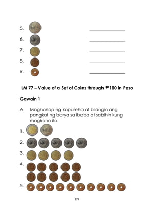 178
5. ________________
6. ________________
7. ________________
8. ________________
9. ________________
LM 77 – Value of a Set of Coins through 100 in Peso
Gawain 1
A. Maghanap ng kapareha at bilangin ang
pangkat ng barya sa ibaba at sabihin kung
magkano ito.
1.
2.
3.
4.
5.
 