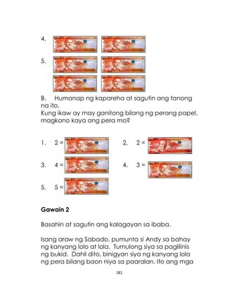181
4.
5.
B. Humanap ng kapareha at sagutin ang tanong
na ito.
Kung ikaw ay may ganitong bilang ng perang papel,
magkano kaya ang pera mo?
1. 2 = 2. 2 =
3. 4 = 4. 3 =
5. 5 =
Gawain 2
Basahin at sagutin ang kalagayan sa ibaba.
Isang araw ng Sabado, pumunta si Andy sa bahay
ng kanyang lolo at lola. Tumulong siya sa paglilinis
ng bukid. Dahil dito, binigyan siya ng kanyang lola
ng pera bilang baon niya sa paaralan. Ito ang mga
 
