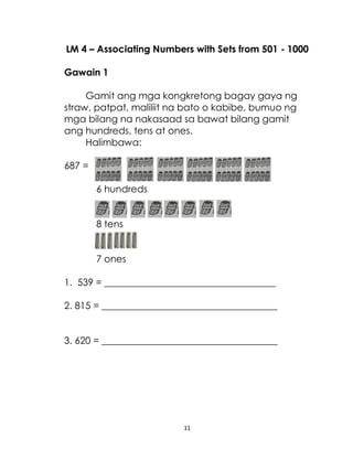 11
LM 4 – Associating Numbers with Sets from 501 - 1000
Gawain 1
Gamit ang mga kongkretong bagay gaya ng
straw, patpat, maliliit na bato o kabibe, bumuo ng
mga bilang na nakasaad sa bawat bilang gamit
ang hundreds, tens at ones.
Halimbawa:
687 =
6 hundreds
8 tens
7 ones
1. 539 = ____________________________________
2. 815 = _____________________________________
3. 620 = _____________________________________
 