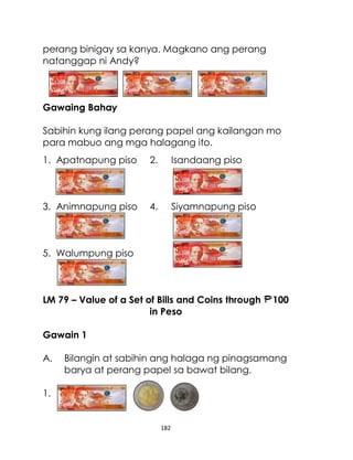 182
perang binigay sa kanya. Magkano ang perang
natanggap ni Andy?
Gawaing Bahay
Sabihin kung ilang perang papel ang kailangan mo
para mabuo ang mga halagang ito.
1. Apatnapung piso 2. Isandaang piso
3. Animnapung piso 4. Siyamnapung piso
5. Walumpung piso
LM 79 – Value of a Set of Bills and Coins through 100
in Peso
Gawain 1
A. Bilangin at sabihin ang halaga ng pinagsamang
barya at perang papel sa bawat bilang.
1.
 