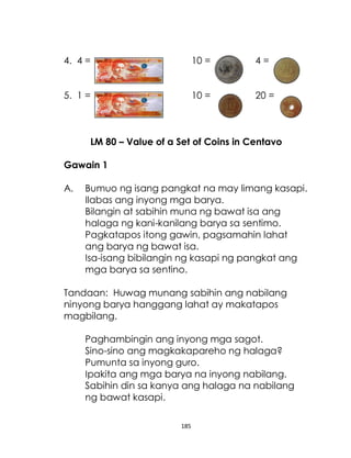 185
4. 4 = 10 = 4 =
5. 1 = 10 = 20 =
LM 80 – Value of a Set of Coins in Centavo
Gawain 1
A. Bumuo ng isang pangkat na may limang kasapi.
Ilabas ang inyong mga barya.
Bilangin at sabihin muna ng bawat isa ang
halaga ng kani-kanilang barya sa sentimo.
Pagkatapos itong gawin, pagsamahin lahat
ang barya ng bawat isa.
Isa-isang bibilangin ng kasapi ng pangkat ang
mga barya sa sentino.
Tandaan: Huwag munang sabihin ang nabilang
ninyong barya hanggang lahat ay makatapos
magbilang.
Paghambingin ang inyong mga sagot.
Sino-sino ang magkakapareho ng halaga?
Pumunta sa inyong guro.
Ipakita ang mga barya na inyong nabilang.
Sabihin din sa kanya ang halaga na nabilang
ng bawat kasapi.
 