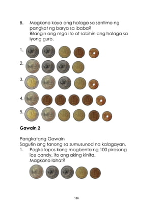186
B. Magkano kaya ang halaga sa sentimo ng
pangkat ng barya sa ibaba?
Bilangin ang mga ito at sabihin ang halaga sa
iyong guro.
1.
2.
3.
4.
5.
Gawain 2
Pangkatang Gawain
Sagutin ang tanong sa sumusunod na kalagayan.
1. Pagkatapos kong magbenta ng 100 pirasong
ice candy, ito ang aking kinita.
Magkano lahat?
 