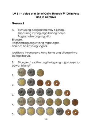188
LM 81 – Value of a Set of Coins through 100 in Peso
and in Centavo
Gawain 1
A. Bumuo ng pangkat na may 5 kasapi.
Ilabas ang inyong mga baong barya.
Pagsamahin ang mga ito.
Bilangin.
Paghambing ang inyong mga sagot.
Parehas ba kayo ng sagot?
Ipakita sa inyong guro kung tama ang bilang ninyo
sa mga barya.
B. Bilangin at sabihin ang halaga ng mga barya sa
bawat bilang?
1.
2.
3.
4.
5.
 