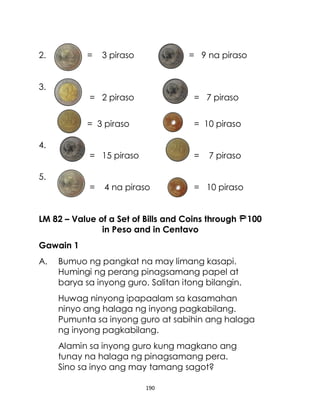 190
2. = 3 piraso = 9 na piraso
3.
= 2 piraso = 7 piraso
= 3 piraso = 10 piraso
4.
= 15 piraso = 7 piraso
5.
= 4 na piraso = 10 piraso
LM 82 – Value of a Set of Bills and Coins through 100
in Peso and in Centavo
Gawain 1
A. Bumuo ng pangkat na may limang kasapi.
Humingi ng perang pinagsamang papel at
barya sa inyong guro. Salitan itong bilangin.
Huwag ninyong ipapaalam sa kasamahan
ninyo ang halaga ng inyong pagkabilang.
Pumunta sa inyong guro at sabihin ang halaga
ng inyong pagkabilang.
Alamin sa inyong guro kung magkano ang
tunay na halaga ng pinagsamang pera.
Sino sa inyo ang may tamang sagot?
 