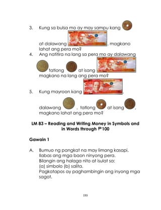 193
3. Kung sa bulsa mo ay may sampu kang
at dalawang , magkano
lahat ang pera mo?
4. Ang natitira na lang sa pera mo ay dalawang
tatlong at isang
magkano na lang ang pera mo?
5. Kung mayroon kang ,
dalawang , tatlong at isang ,
magkano lahat ang pera mo?
LM 83 – Reading and Writing Money in Symbols and
in Words through 100
Gawain 1
A. Bumuo ng pangkat na may limang kasapi.
Ilabas ang mga baon ninyong pera.
Bilangin ang halaga nito at isulat sa:
(a) simbolo (b) salita.
Pagkatapos ay paghambingin ang inyong mga
sagot.
 