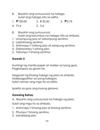 194
B. Basahin ang sumusunod na halaga.
Isulat ang halaga nito sa salita.
1. 100.00 2. P 23.50 3. 0.75
4. 75 ¢ 5. 5 ¢
B. Basahin ang sumusunod.
Isulat ang katumbas na halaga nito sa simbolo.
1. Limampung piso at tatlumpung sentimo
2. Labinlimang sentimo
3. Animnapu’t tatlong piso at sampung sentimo
4. Dalawampu’t pitong piso
5. Tatlumpu’t limang sentimo
Gawain 2
Humingi ng manila paper at marker sa iyong guro.
Pagkatapos ay gawin ito.
Magsulat ng limang halaga ng pera sa simbolo.
Makipagpalitan sa iyong kaibigan.
Isulat naman ang mga ito sa salita.
Ipakita sa guro ang inyong ginawa.
Gawaing Bahay
A. Basahin ang sumusunod na halaga ng pera.
Isulat ang mga ito sa simbolo.
1. Animnapu’t limang piso at limang sentimo
2. Pitumpu’t limang sentimo
3. Isandaang piso
 