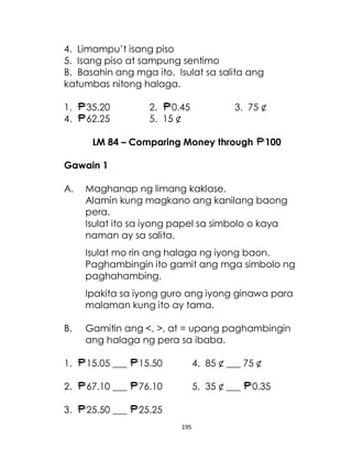 195
4. Limampu’t isang piso
5. Isang piso at sampung sentimo
B. Basahin ang mga ito. Isulat sa salita ang
katumbas nitong halaga.
1. 35.20 2. 0.45 3. 75 ¢
4. 62.25 5. 15 ¢
LM 84 – Comparing Money through 100
Gawain 1
A. Maghanap ng limang kaklase.
Alamin kung magkano ang kanilang baong
pera.
Isulat ito sa iyong papel sa simbolo o kaya
naman ay sa salita.
Isulat mo rin ang halaga ng iyong baon.
Paghambingin ito gamit ang mga simbolo ng
paghahambing.
Ipakita sa iyong guro ang iyong ginawa para
malaman kung ito ay tama.
B. Gamitin ang <, >, at = upang paghambingin
ang halaga ng pera sa ibaba.
1. 15.05 ___ 15.50 4. 85 ¢ ___ 75 ¢
2. 67.10 ___ 76.10 5. 35 ¢ ___ 0.35
3. 25.50 ___ 25.25
 