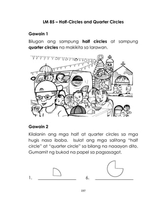 197
LM 85 – Half-Circles and Quarter Circles
Gawain 1
Bilugan ang sampung half circles at sampung
quarter circles na makikita sa larawan.
Gawain 2
Kilalanin ang mga half at quarter circles sa mga
hugis nasa ibaba. Isulat ang mga salitang “half
circle” at “quarter circle” sa bilang na naaayon dito.
Gumamit ng bukod na papel sa pagsasagot.
1. 6.
 