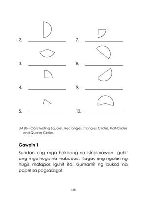 198
2. 7.
3. 8.
4. 9.
5. 10.
LM 86 - Constructing Squares, Rectangles, Triangles, Circles, Half-Circles
and Quarter Circles
Gawain 1
Sundan ang mga hakbang na isinalarawan. Iguhit
ang mga hugis na mabubuo. Ilagay ang ngalan ng
hugis matapos iguhit ito. Gumamit ng bukod na
papel sa pagsasagot.
 