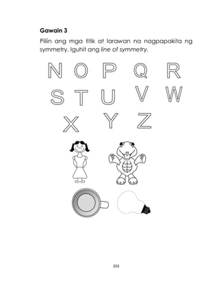 203
Gawain 3
Piliin ang mga titik at larawan na nagpapakita ng
symmetry. Iguhit ang line of symmetry.
 