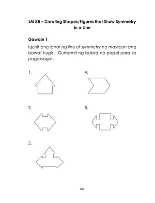 205
LM 88 – Creating Shapes/Figures that Show Symmetry
in a Line
Gawain 1
Iguhit ang lahat ng line of symmetry na mayroon ang
bawat hugis. Gumamit ng bukod na papel para sa
pagsasagot.
1. 4.
2. 5.
3.
 