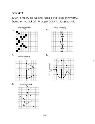 206
Gawain 2
Buuin ang hugis upang maipakita ang symmetry.
Gumamit ng bukod na papel para sa pagsasagot.
1. 4.
2. 5.
3.
line
of
symmetry
line of symmetry line of symmetry
line of symmetry
line of symmetry
 