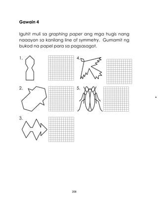 208
Gawain 4
Iguhit muli sa graphing paper ang mga hugis nang
naaayon sa kanilang line of symmetry. Gumamit ng
bukod na papel para sa pagsasagot.
1. 4.
2. 5.
3.
 