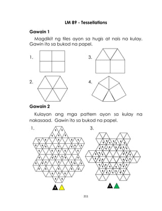 211
LM 89 - Tessellations
Gawain 1
Magdikit ng tiles ayon sa hugis at nais na kulay.
Gawin ito sa bukod na papel.
1. 3.
2. 4.
Gawain 2
Kulayan ang mga pattern ayon sa kulay na
nakasaad. Gawin ito sa bukod na papel.
1. 3.
 