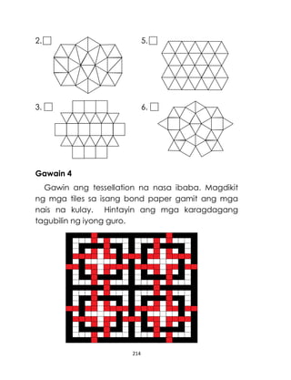 214
2. 5.
3. 6.
Gawain 4
Gawin ang tessellation na nasa ibaba. Magdikit
ng mga tiles sa isang bond paper gamit ang mga
nais na kulay. Hintayin ang mga karagdagang
tagubilin ng iyong guro.
 