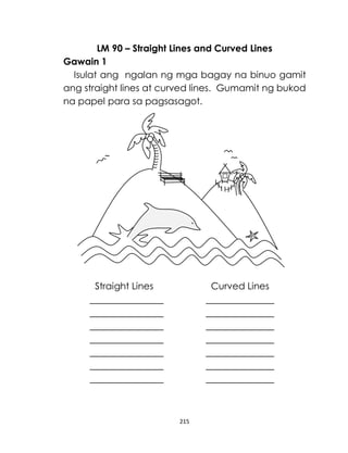 215
LM 90 – Straight Lines and Curved Lines
Gawain 1
Isulat ang ngalan ng mga bagay na binuo gamit
ang straight lines at curved lines. Gumamit ng bukod
na papel para sa pagsasagot.
Straight Lines Curved Lines
 