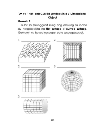 217
LM 91 - Flat and Curved Surfaces in a 3-Dimensional
Object
Gawain 1
Isulat sa salungguhit kung ang drowing sa ibaba
ay nagpapakita ng flat surface o curved surface.
Gumamit ng bukod na papel para sa pagsasagot.
1. 4.
2. 5.
3.
 