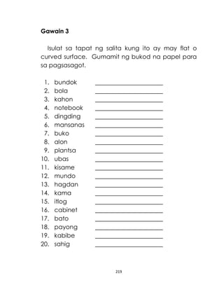 219
Gawain 3
Isulat sa tapat ng salita kung ito ay may flat o
curved surface. Gumamit ng bukod na papel para
sa pagsasagot.
1. bundok
2. bola
3. kahon
4. notebook
5. dingding
6. mansanas
7. buko
8. alon
9. plantsa
10. ubas
11. kisame
12. mundo
13. hagdan
14. kama
15. itlog
16. cabinet
17. bato
18. payong
19. kabibe
20. sahig
 