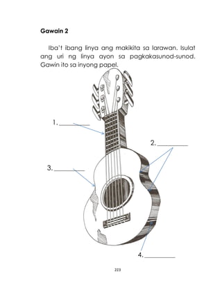 223
Gawain 2
Iba’t ibang linya ang makikita sa larawan. Isulat
ang uri ng linya ayon sa pagkakasunod-sunod.
Gawin ito sa inyong papel.
1. _______________
_____
2. _______________
_____
3. _______________
_____
4. _______________
_____
 