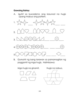 225
Gawaing Bahay
A. Iguhit sa kuwaderno ang kasunod na hugis
upang mabuo ang pattern.
1.
2.
3.
4.
5.
B. Gumuhit ng isang larawan sa pamamagitan ng
paggamit ng mga hugis. Halimbawa:
Mga hugis na ginamit. Hugis na nabuo.
 