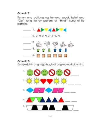 227
Gawain 2
Punan ang patlang ng tamang sagot. Isulat ang
“Oo” kung ito ay pattern at “Hindi” kung di ito
pattern.
______ 1.
______ 2.       
______ 3.
______ 4.
______ 5.
Gawain 3
Kumpletuhin ang mga hugis at angkop na kulay nito.
1.
2.
3.
4.
5.
 