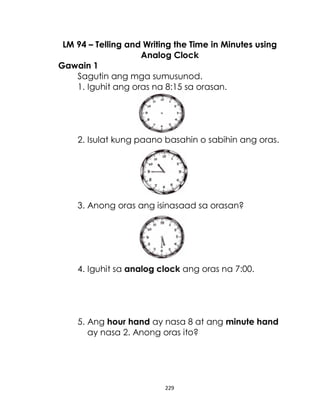 229
LM 94 – Telling and Writing the Time in Minutes using
Analog Clock
Gawain 1
Sagutin ang mga sumusunod.
1. Iguhit ang oras na 8:15 sa orasan.
2. Isulat kung paano basahin o sabihin ang oras.
3. Anong oras ang isinasaad sa orasan?
4. Iguhit sa analog clock ang oras na 7:00.
5. Ang hour hand ay nasa 8 at ang minute hand
ay nasa 2. Anong oras ito?
 