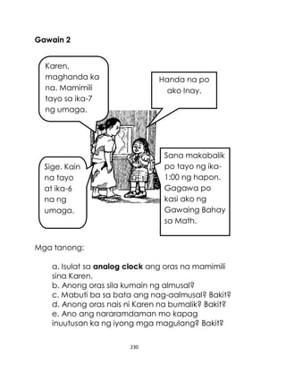230
Gawain 2
Mga tanong:
a. Isulat sa analog clock ang oras na mamimili
sina Karen.
b. Anong oras sila kumain ng almusal?
c. Mabuti ba sa bata ang nag-aalmusal? Bakit?
d. Anong oras nais ni Karen na bumalik? Bakit?
e. Ano ang nararamdaman mo kapag
inuutusan ka ng iyong mga magulang? Bakit?
Karen,
maghanda ka
na. Mamimili
tayo sa ika-7
ng umaga.
Handa na po
ako Inay.
Sana makabalik
po tayo ng ika-
1:00 ng hapon.
Gagawa po
kasi ako ng
Gawaing Bahay
sa Math.
Sige. Kain
na tayo
at ika-6
na ng
umaga.
 