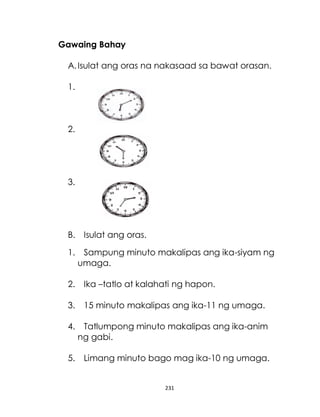 231
Gawaing Bahay
A.Isulat ang oras na nakasaad sa bawat orasan.
1.
2.
3.
B. Isulat ang oras.
1. Sampung minuto makalipas ang ika-siyam ng
umaga.
2. Ika –tatlo at kalahati ng hapon.
3. 15 minuto makalipas ang ika-11 ng umaga.
4. Tatlumpong minuto makalipas ang ika-anim
ng gabi.
5. Limang minuto bago mag ika-10 ng umaga.
 