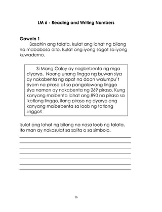 16
LM 6 - Reading and Writing Numbers
Gawain 1
Basahin ang talata. Isulat ang lahat ng bilang
na mababasa dito. Isulat ang iyong sagot sa iyong
kuwaderno.
Isulat ang lahat ng bilang na nasa loob ng talata.
Ito man ay nakasulat sa salita o sa simbolo.
___________________________________________________
___________________________________________________
___________________________________________________
___________________________________________________
___________________________________________________
___________________________________________________
___________________________________________________
Si Mang Caloy ay nagbebenta ng mga
diyaryo. Noong unang linggo ng buwan siya
ay nakabenta ng apat na daan walumpu’t
siyam na piraso at sa pangalawang linggo
siya naman ay nakabenta ng 269 piraso. Kung
kanyang maibenta lahat ang 890 na piraso sa
ikatlong linggo, ilang piraso ng dyaryo ang
kanyang maibebenta sa loob ng tatlong
linggo?
 
