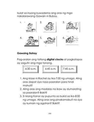 233
Isulat sa inyong kuwaderno ang oras ng mga
nakalarawang Gawain ni Buboy.
1. 2. 3.
4. 5. 6.
Gawaing Bahay
Pag-aralan ang tatlong digital clocks at pagkatapos
ay sagutin ang mga tanong.
1. Ang klase ni Rachel ay ika-7:00 ng umaga. Aling
oras dapat siya nasa paaralan para hindi
mahuli?
2. Aling oras ang madalas na ikaw ay dumarating
sa paaralan? Bakit?
3. Si Mang Kanor ay pupunta sa bukid sa ika-8:00
ng umaga. Aling oras ang pinakamabuti na siya
ay kumain ng agahan? Bakit?
6:30 a.m. 6:45 a.m. 7:45 a.m.
 