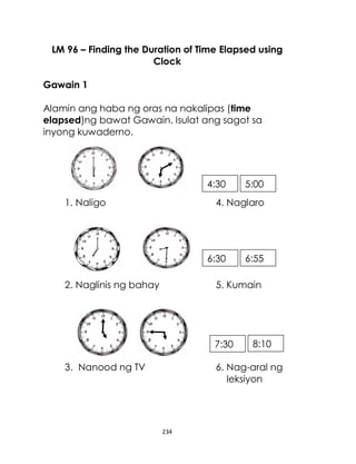 234
LM 96 – Finding the Duration of Time Elapsed using
Clock
Gawain 1
Alamin ang haba ng oras na nakalipas (time
elapsed)ng bawat Gawain. Isulat ang sagot sa
inyong kuwaderno.
1. Naligo 4. Naglaro
2. Naglinis ng bahay 5. Kumain
3. Nanood ng TV 6. Nag-aral ng
leksiyon
4:30 5:00
8:10
7:30
6:55
6:30
 