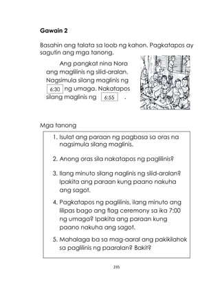 235
Gawain 2
Basahin ang talata sa loob ng kahon. Pagkatapos ay
sagutin ang mga tanong.
Mga tanong
Ang pangkat nina Nora
ang maglilinis ng silid-aralan.
Nagsimula silang maglinis ng
ng umaga. Nakatapos
silang maglinis ng .
6:30
6:55
1. Isulat ang paraan ng pagbasa sa oras na
nagsimula silang maglinis.
2. Anong oras sila nakatapos ng paglilinis?
3. Ilang minuto silang naglinis ng silid-aralan?
Ipakita ang paraan kung paano nakuha
ang sagot.
4. Pagkatapos ng paglilinis, ilang minuto ang
lilipas bago ang flag ceremony sa ika 7:00
ng umaga? Ipakita ang paraan kung
paano nakuha ang sagot.
5. Mahalaga ba sa mag-aaral ang pakikilahok
sa paglilinis ng paaralan? Bakit?
 