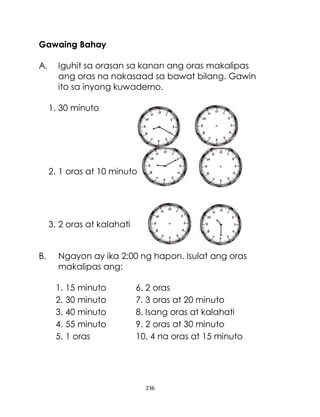 236
Gawaing Bahay
A. Iguhit sa orasan sa kanan ang oras makalipas
ang oras na nakasaad sa bawat bilang. Gawin
ito sa inyong kuwaderno.
1. 30 minuto
2. 1 oras at 10 minuto
3. 2 oras at kalahati
B. Ngayon ay ika 2:00 ng hapon. Isulat ang oras
makalipas ang:
1. 15 minuto 6. 2 oras
2. 30 minuto 7. 3 oras at 20 minuto
3. 40 minuto 8. Isang oras at kalahati
4. 55 minuto 9. 2 oras at 30 minuto
5. 1 oras 10. 4 na oras at 15 minuto
 
