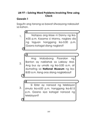 237
LM 97 – Solving Word Problems involving Time using
Clock
Gawain 1
Sagutin ang tanong sa bawat sitwasyong nakasulat
sa kahon.
1.
2.
3.
Natapos ang klase ni Danny ng ika-
4:00 p.m. Kasama si Manny, naglaro sila
ng taguan hanggang ika-5:00 p.m.
Gaano katagal silang naglaro?
Ang Mababang Paaralan ng
Banton ay nakilahok sa Lakbay Aral.
Ang bus ay umalis ng ika-5:00 a.m. at
dumating sa National Museum ng ika-
8:00 a.m. Ilang oras silang naglakbay?
Si Ester ay nanood ng telebisyon
simula ika-6:00 p.m. hanggang ika-8:15
p.m. Gaano siya katagal nanood ng
telebisyon?
 