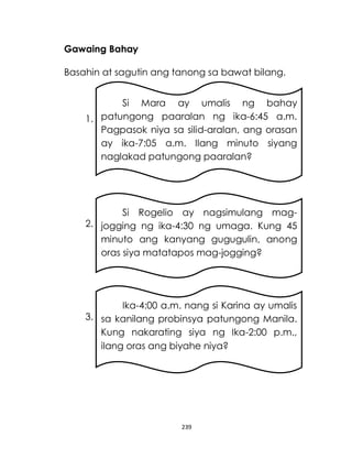 239
Gawaing Bahay
Basahin at sagutin ang tanong sa bawat bilang.
1.
2.
3.
Si Mara ay umalis ng bahay
patungong paaralan ng ika-6:45 a.m.
Pagpasok niya sa silid-aralan, ang orasan
ay ika-7:05 a.m. Ilang minuto siyang
naglakad patungong paaralan?
Si Rogelio ay nagsimulang mag-
jogging ng ika-4:30 ng umaga. Kung 45
minuto ang kanyang gugugulin, anong
oras siya matatapos mag-jogging?
Ika-4:00 a.m. nang si Karina ay umalis
sa kanilang probinsya patungong Manila.
Kung nakarating siya ng Ika-2:00 p.m.,
ilang oras ang biyahe niya?
 
