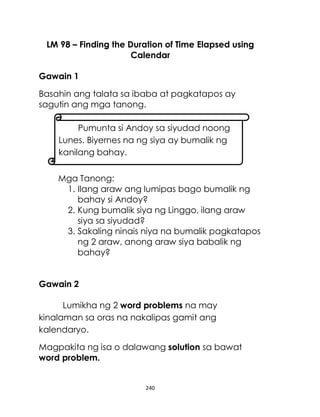 240
LM 98 – Finding the Duration of Time Elapsed using
Calendar
Gawain 1
Basahin ang talata sa ibaba at pagkatapos ay
sagutin ang mga tanong.
Mga Tanong:
1. Ilang araw ang lumipas bago bumalik ng
bahay si Andoy?
2. Kung bumalik siya ng Linggo, ilang araw
siya sa siyudad?
3. Sakaling ninais niya na bumalik pagkatapos
ng 2 araw, anong araw siya babalik ng
bahay?
Gawain 2
Lumikha ng 2 word problems na may
kinalaman sa oras na nakalipas gamit ang
kalendaryo.
Magpakita ng isa o dalawang solution sa bawat
word problem.
Pumunta si Andoy sa siyudad noong
Lunes. Biyernes na ng siya ay bumalik ng
kanilang bahay.
 