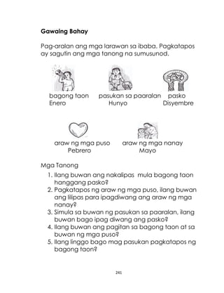 241
Gawaing Bahay
Pag-aralan ang mga larawan sa ibaba. Pagkatapos
ay sagutin ang mga tanong na sumusunod.
bagong taon pasukan sa paaralan pasko
Enero Hunyo Disyembre
araw ng mga puso araw ng mga nanay
Pebrero Mayo
Mga Tanong
1. Ilang buwan ang nakalipas mula bagong taon
hanggang pasko?
2. Pagkatapos ng araw ng mga puso, ilang buwan
ang lilipas para ipagdiwang ang araw ng mga
nanay?
3. Simula sa buwan ng pasukan sa paaralan, ilang
buwan bago ipag diwang ang pasko?
4. Ilang buwan ang pagitan sa bagong taon at sa
buwan ng mga puso?
5. Ilang linggo bago mag pasukan pagkatapos ng
bagong taon?
 