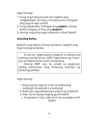 243
Mga tanong:
1. Kung ang huling buwan na nagkita ang
magkaibigan ay Hulyo, anong buwan nangyari
ang pag-uusap na ito?
2. Kung Setyembre 7 ibinigay ang project, anong
petsa natapos ni Emy ang project?
3. Anong mabuting ugali mayroon si Emy? Bakit?
Gawaing Bahay
Basahin ang talata sa loob ng kahon. Sagutin ang
mga tanong sa ibaba.
Mga tanong
1. Ilang taong nagturo si Liza sa ikalawang
baitang? sa ikaanim na baitang?
2. Bakit siya nag-desisiyong lumipat ng trabaho?
3. Nais mo rin bang maging guro? Bakit?
4. Kung ikaw si Liza, aalis ka rin ba sa pagtuturo?
Bakit?
Si Liza ay nagsimulang magturo sa ikalawang
baitang noong Hunyo, 2002. Pgkatapos ng 2 taon,
siya ay inilipat sa ika-anim na baitang.
Noong 2009, siya ay umalis sa pagtuturo
upang pamunuan ang itinayong business ng
kanilang pamilya.
 