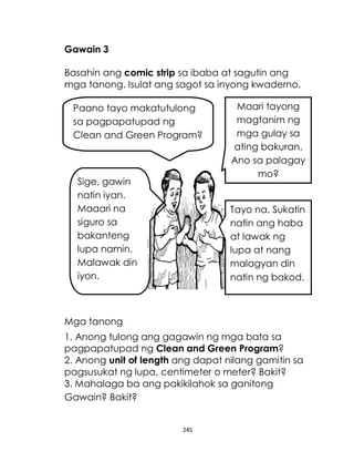 245
Gawain 3
Basahin ang comic strip sa ibaba at sagutin ang
mga tanong. Isulat ang sagot sa inyong kwaderno.
Mga tanong
1. Anong tulong ang gagawin ng mga bata sa
pagpapatupad ng Clean and Green Program?
2. Anong unit of length ang dapat nilang gamitin sa
pagsusukat ng lupa, centimeter o meter? Bakit?
3. Mahalaga ba ang pakikilahok sa ganitong
Gawain? Bakit?
Paano tayo makatutulong
sa pagpapatupad ng
Clean and Green Program?
Sige, gawin
natin iyan.
Maaari na
siguro sa
bakanteng
lupa namin.
Malawak din
iyon.
Maari tayong
magtanim ng
mga gulay sa
ating bakuran.
Ano sa palagay
mo?
Tayo na. Sukatin
natin ang haba
at lawak ng
lupa at nang
malagyan din
natin ng bakod.
 