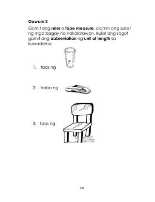 247
Gawain 2
Gamit ang ruler o tape measure, alamin ang sukat
ng mga bagay na nakalarawan. Isulat ang sagot
gamit ang abbreviation ng unit of length sa
kuwaderno.
1. taas ng
2. haba ng
3. taas ng
 
