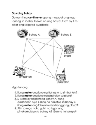 248
Gawaing Bahay
Gumamit ng centimeter upang masagot ang mga
tanong sa ibaba. Gawin na ang bawat 1 cm ay 1 m.
Isulat ang sagot sa kwaderno.
Bahay A Bahay B
plasa
simbahan
paaralan
Mga tanong:
1. Ilang meter ang layo ng Bahay A sa simbahan?
2. Ilang meter ang layo ng paaralan sa plasa?
3. Si Alma ay nakatira sa Bahay A. Kung
dadaanan niya si Dina na nakatira sa Bahay B,
ilang meter ang lalakarin niya hanggang plasa?
4. Alin sa mga naka guhit na lugar ang
pinakamalayo sa bahay A? Gaano ito kalayo?
 