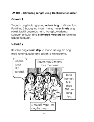 252
LM 103 – Estimating Length using Centimeter or Meter
Gawain 1
Tingnan ang loob ng iyong school bag at silid-aralan.
Pumili ng 3 bagay na maari mong ma-estimate ang
sukat. Iguhit ang mga ito sa iyong kuwaderno.
Kulayan at isulat ang estimated measure sa ilalim ng
bawat larawan.
Gawain 2
Basahin ang comic strip sa ibaba at sagutin ang
mga tanong. Isulat ang sagot sa kuwaderno.
Gaano
kaya
ako
kataas?
Si Hazel? Mga 1 m
ang taas niya.
Hindi
naman.
Baka
mga
300 cm
lang
siya.
Siguro mga 3 m ang
taas mo Hazel.
 