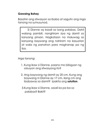 255
Gawaing Bahay
Basahin ang sitwasyon sa ibaba at sagutin ang mga
tanong na sumusunod.
Mga tanong:
1. Kung ikaw si Dianne, paano mo bibigyan ng
solusyon ang sitwasyong ito?
2. Ang baywang ng damit ay 20 cm. Kung ang
baywang ni Dianne ay 17 cm, ilang cm ang
ibabawas sa damit? Ipakita ang solution.
3.Kung ikaw si Dianne, sasali ka pa ba sa
palabas? Bakit?
Si Dianne ay kasali sa isang palabas. Dahil
walang pambili, nanghiram siya ng damit sa
kanyang pinsan. Nagkataon na maluwag sa
kanyang baywang ang nahiram na kasuotan
at wala ng panahon para maghanap pa ng
iba.
 