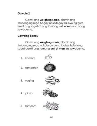 257
Gawain 2
Gamit ang weighing scale, alamin ang
timbang ng mga bagay na ibibigay sa inyo ng guro.
Isulat ang sagot at ang tamang unit of mass sa iyong
kuwaderno.
Gawaing Bahay
Gamit ang weighing scale, alamin ang
timbang ng mga nakalarawan sa ibaba. Isulat ang
sagot gamit ang tamang unit of mass sa kuwaderno.
1. kamatis
2. rambutan
3. saging
4. pinya
5. lansones
 
