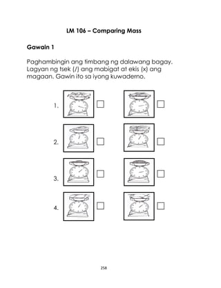 258
LM 106 – Comparing Mass
Gawain 1
Paghambingin ang timbang ng dalawang bagay.
Lagyan ng tsek (/) ang mabigat at ekis (x) ang
magaan. Gawin ito sa iyong kuwaderno.
1.
2.
3.
4.
 