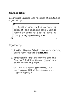 260
Gawaing Bahay
Basahin ang talata sa loob ng kahon at sagutin ang
mga tanong.
Mga tanong:
1. Sino kina Abner at Belinda ang mas marami ang
biniling karne? Ipakita ang solution.
2. Ilang kilogram lahat ang karneng binili nina
Abner at Belinda? Ipakita ang paraan kung
paano nakuha ang sagot.
3. Alin sa dalawang uri ng kanre ang mas
maraming nabili? Ipakita ang paraan sa
pagkuha ng sagot.
Bumili si Abner ng 3 kg ng karne ng
baboy at 1 kg ng karne ng baka. Si Belinda
naman ay bumili ng 2 kg ng karne ng
baboy at 3 kg ng karne ng baka.
 